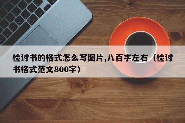 检讨书的格式怎么写图片,八百字左右（检讨书格式范文800字）