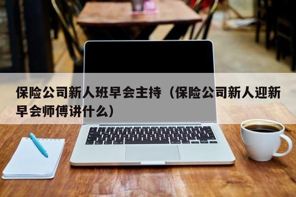 保险公司新人班早会主持（保险公司新人迎新早会师傅讲什么）