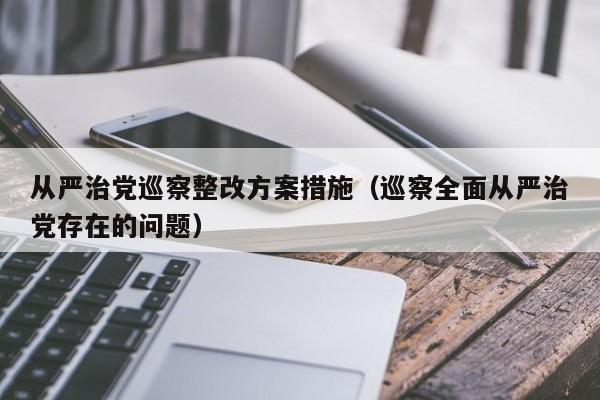 从严治党巡察整改方案措施（巡察全面从严治党存在的问题）