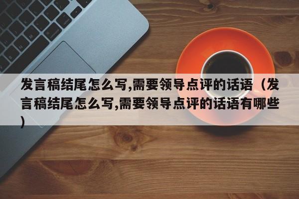 发言稿结尾怎么写,需要领导点评的话语（发言稿结尾怎么写,需要领导点评的话语有哪些）