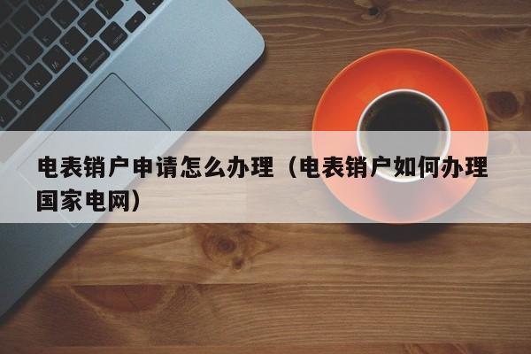 电表销户申请怎么办理（电表销户如何办理 国家电网）