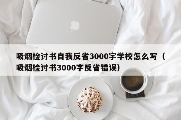 吸烟检讨书自我反省3000字学校怎么写（吸烟检讨书3000字反省错误）