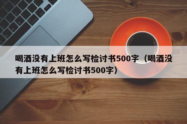 喝酒没有上班怎么写检讨书500字（喝酒没有上班怎么写检讨书500字）