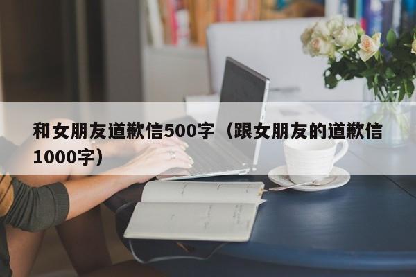 和女朋友道歉信500字（跟女朋友的道歉信1000字）