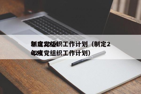 制定2024
年度党组织工作计划（制定2024
年度党组织工作计划）