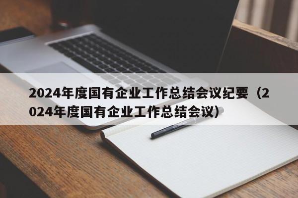 2024年度国有企业工作总结会议纪要（2024年度国有企业工作总结会议）