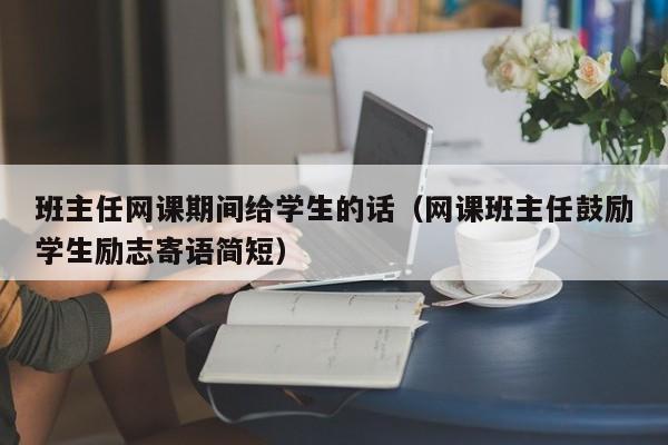 班主任网课期间给学生的话（网课班主任鼓励学生励志寄语简短）