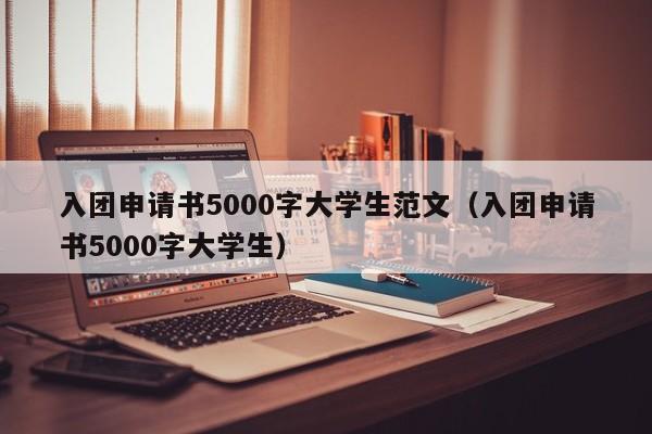 入团申请书5000字大学生范文（入团申请书5000字大学生）