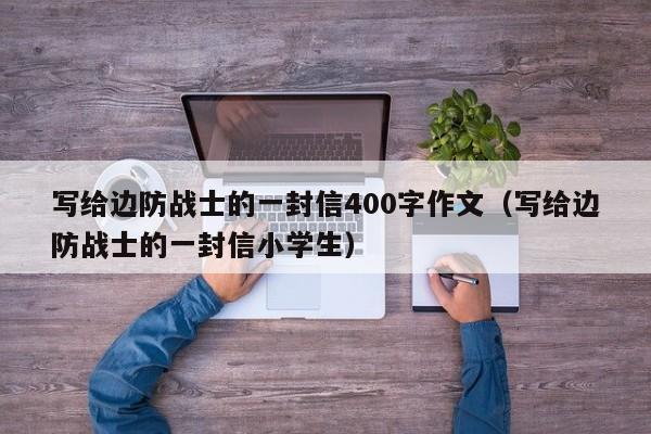 写给边防战士的一封信400字作文（写给边防战士的一封信小学生）