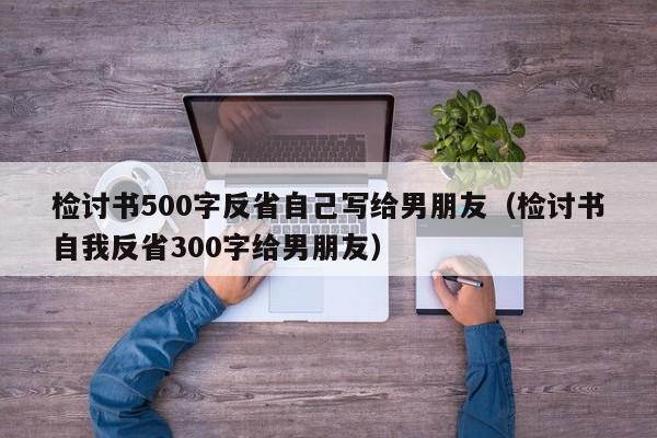 检讨书500字反省自己写给男朋友（检讨书自我反省300字给男朋友）