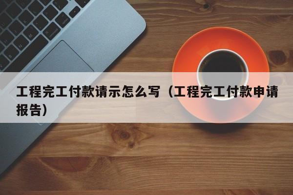 工程完工付款请示怎么写（工程完工付款申请报告）