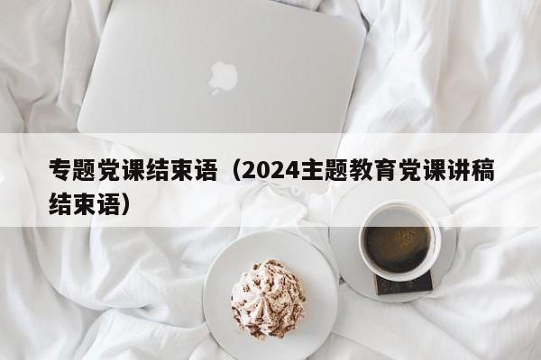 专题党课结束语（2024主题教育党课讲稿结束语）