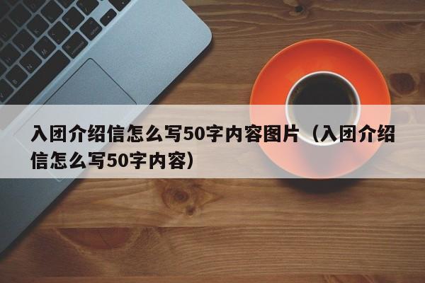 入团介绍信怎么写50字内容图片（入团介绍信怎么写50字内容）