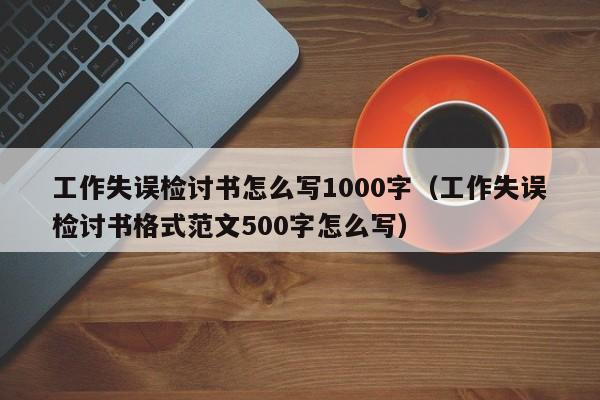 工作失误检讨书怎么写1000字（工作失误检讨书格式范文500字怎么写）