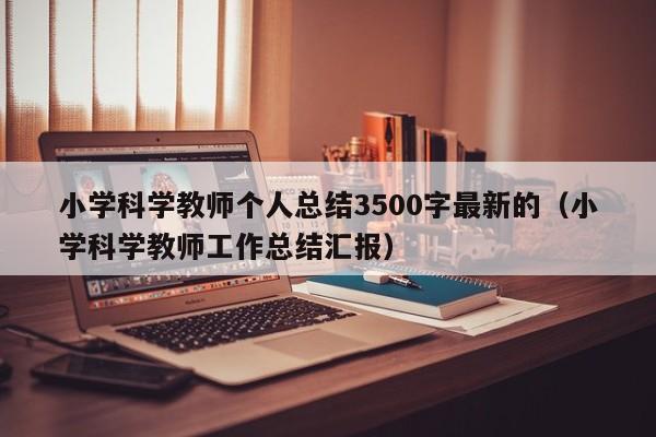 小学科学教师个人总结3500字最新的（小学科学教师工作总结汇报）