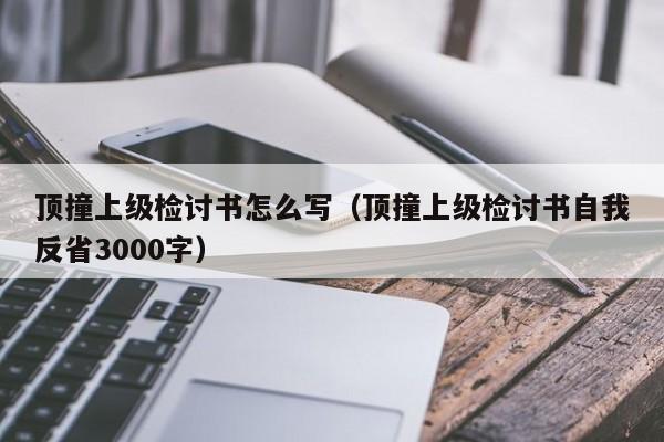 顶撞上级检讨书怎么写（顶撞上级检讨书自我反省3000字）