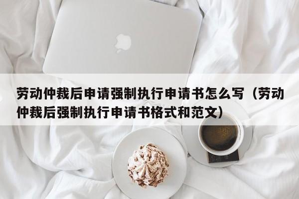 劳动仲裁后申请强制执行申请书怎么写（劳动仲裁后强制执行申请书格式和范文）