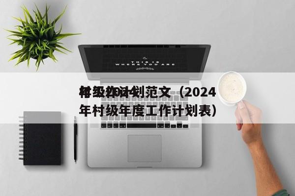 村级2024
年工作计划范文（2024
年村级年度工作计划表）