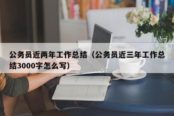 公务员近两年工作总结（公务员近三年工作总结3000字怎么写）