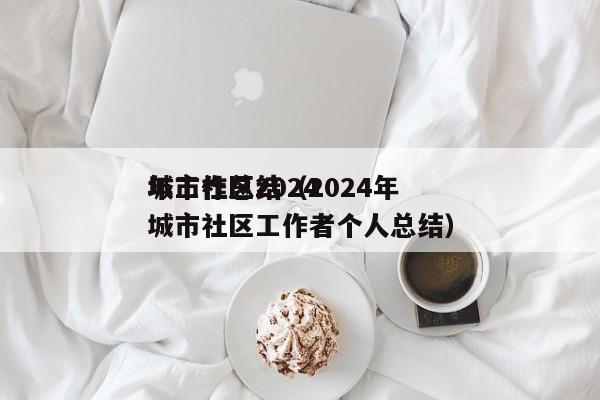 城市社区2024
年工作总结（2024年城市社区工作者个人总结）