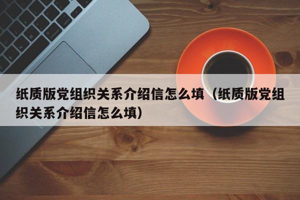 纸质版党组织关系介绍信怎么填（纸质版党组织关系介绍信怎么填）