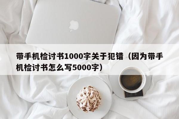 带手机检讨书1000字关于犯错（因为带手机检讨书怎么写5000字）