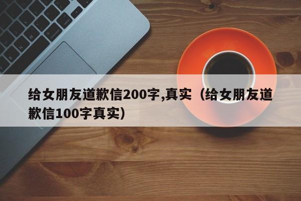 给女朋友道歉信200字,真实（给女朋友道歉信100字真实）