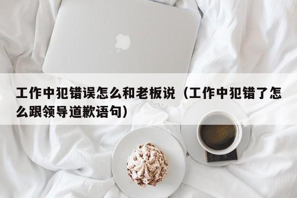 工作中犯错误怎么和老板说（工作中犯错了怎么跟领导道歉语句）