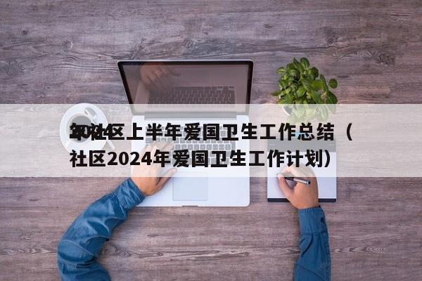 2024
年社区上半年爱国卫生工作总结（社区2024年爱国卫生工作计划）