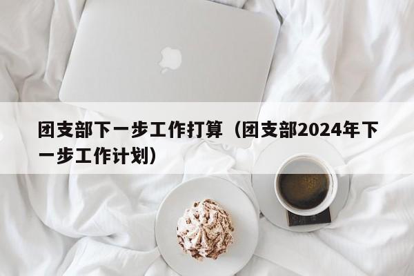 团支部下一步工作打算（团支部2024年下一步工作计划）