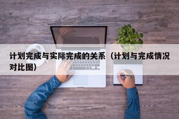 计划完成与实际完成的关系（计划与完成情况对比图）