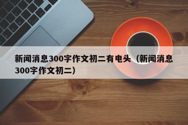 新闻消息300字作文初二有电头（新闻消息300字作文初二）