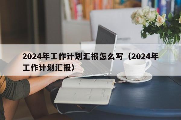 2024年工作计划汇报怎么写（2024年工作计划汇报）