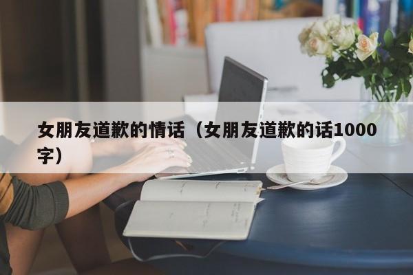 女朋友道歉的情话（女朋友道歉的话1000字）