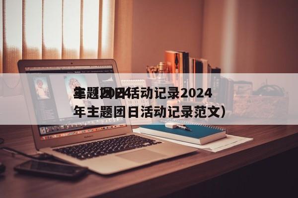 主题团日活动记录2024
年（2024
年主题团日活动记录范文）